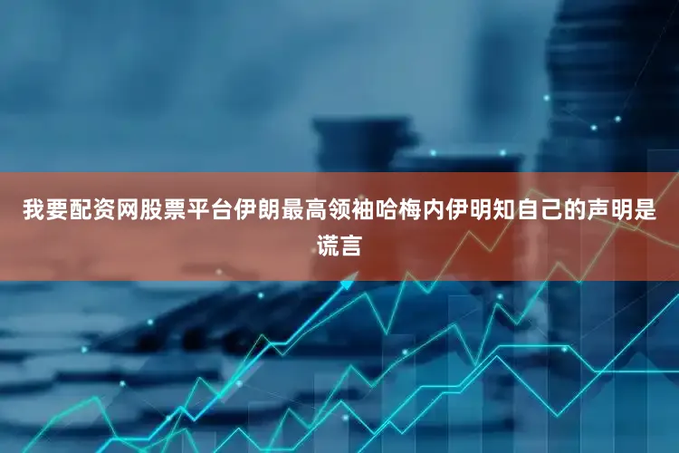 我要配资网股票平台伊朗最高领袖哈梅内伊明知自己的声明是谎言