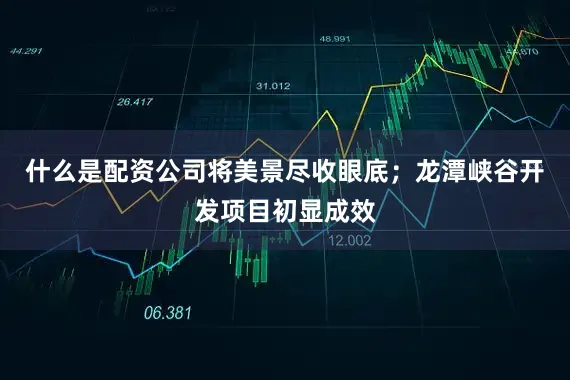 什么是配资公司将美景尽收眼底；龙潭峡谷开发项目初显成效