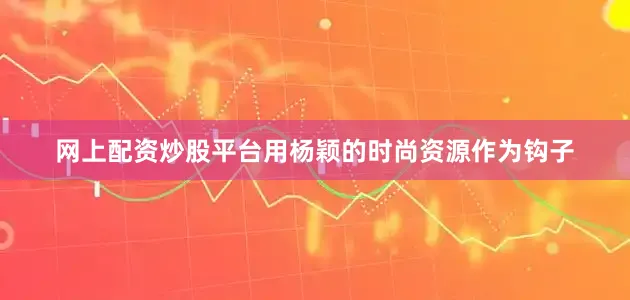 网上配资炒股平台用杨颖的时尚资源作为钩子