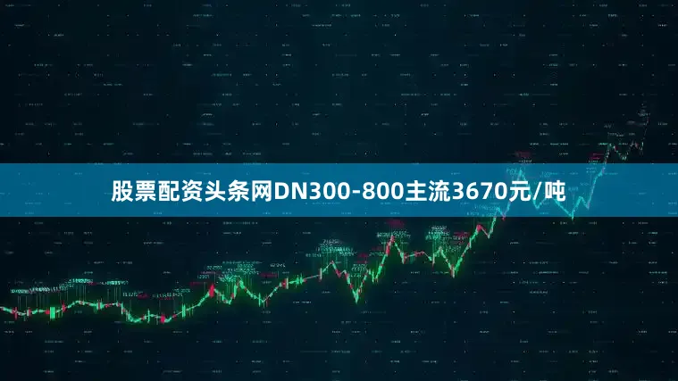 股票配资头条网DN300-800主流3670元/吨