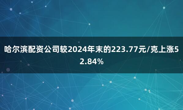 哈尔滨配资公司较2024年末的223.77元/克上涨52.84%