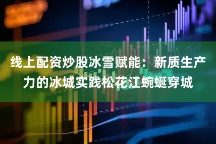 线上配资炒股冰雪赋能：新质生产力的冰城实践松花江蜿蜒穿城