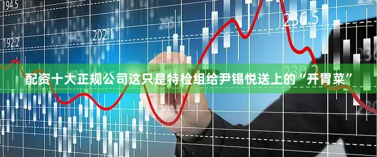 配资十大正规公司这只是特检组给尹锡悦送上的“开胃菜”