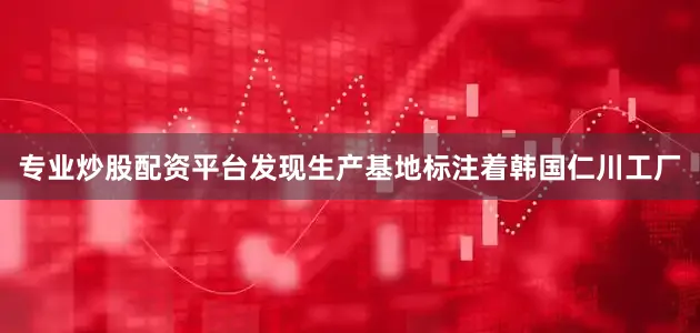 专业炒股配资平台发现生产基地标注着韩国仁川工厂