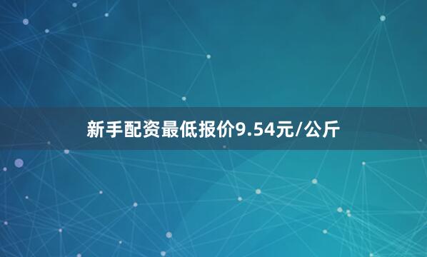 新手配资最低报价9.54元/公斤