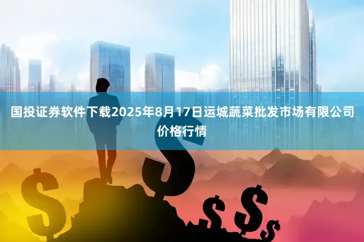 国投证券软件下载2025年8月17日运城蔬菜批发市场有限公司价格行情