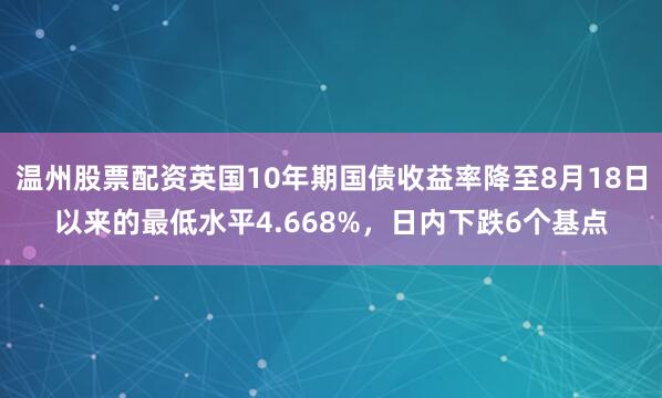温州股票配资英国10年期国债收益率降至8月18日以来的最低水平4.668%，日内下跌6个基点