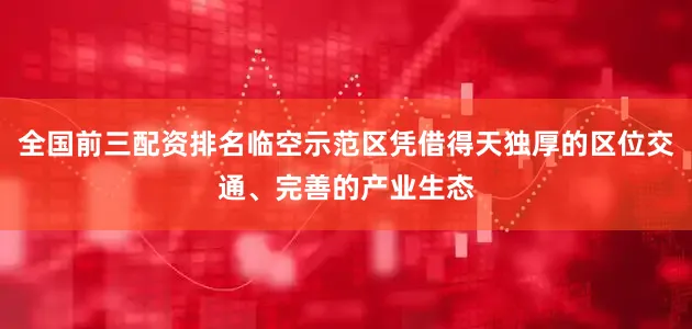 全国前三配资排名临空示范区凭借得天独厚的区位交通、完善的产业生态