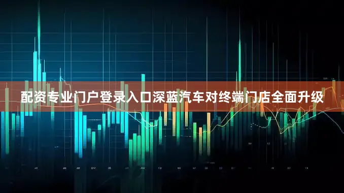 配资专业门户登录入口深蓝汽车对终端门店全面升级