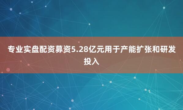 专业实盘配资募资5.28亿元用于产能扩张和研发投入
