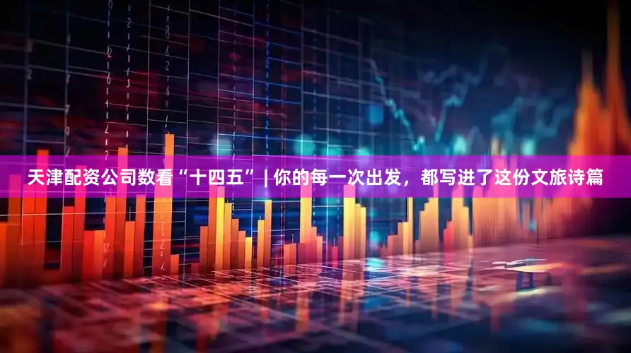 天津配资公司数看“十四五” | 你的每一次出发，都写进了这份文旅诗篇