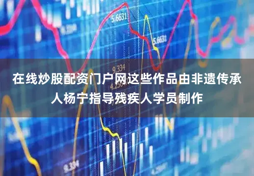 在线炒股配资门户网这些作品由非遗传承人杨宁指导残疾人学员制作