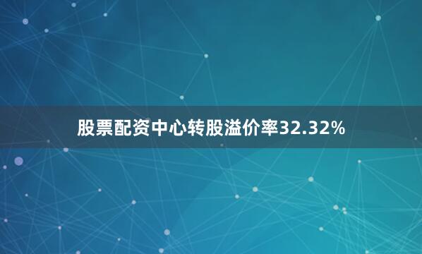 股票配资中心转股溢价率32.32%