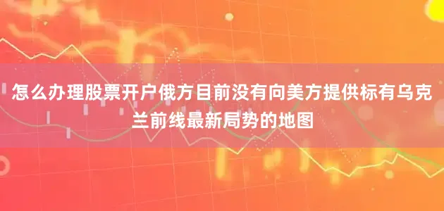 怎么办理股票开户俄方目前没有向美方提供标有乌克兰前线最新局势的地图